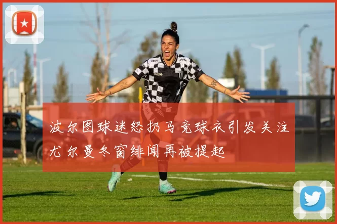 波尔图球迷怒扔马竞球衣引发关注尤尔曼冬窗绯闻再被提起