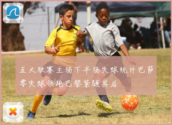 五大联赛主场下半场失球统计巴萨零失球领跑巴黎紧随其后