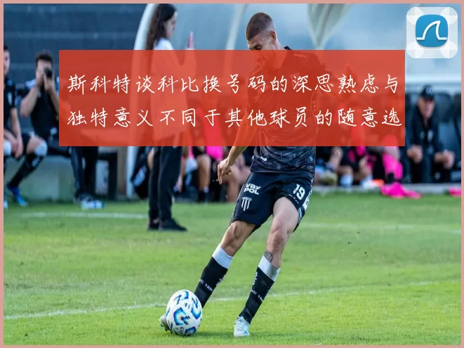 斯科特谈科比换号码的深思熟虑与独特意义不同于其他球员的随意选择