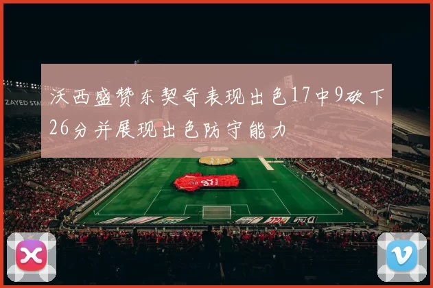 沃西盛赞东契奇表现出色17中9砍下26分并展现出色防守能力