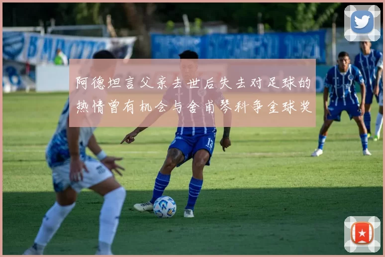 阿德坦言父亲去世后失去对足球的热情曾有机会与舍甫琴科争金球奖