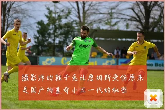 摄影师的鞋子竟让詹姆斯受伤原来是国产约基奇小丑一代的秘密