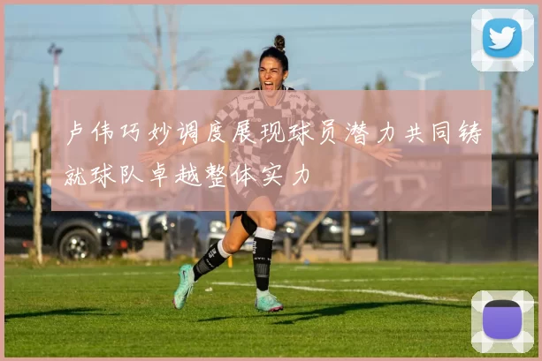 卢伟巧妙调度展现球员潜力共同铸就球队卓越整体实力