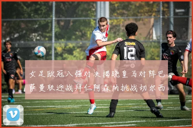 女足欧冠八强对决揭晓皇马对阵巴萨曼联迎战拜仁阿森纳挑战切尔西