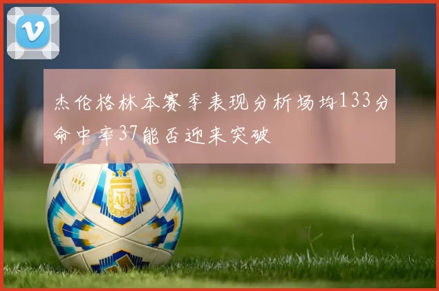 杰伦格林本赛季表现分析场均133分命中率37能否迎来突破