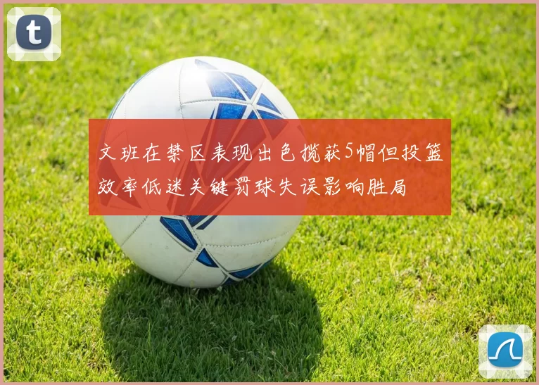文班在禁区表现出色揽获5帽但投篮效率低迷关键罚球失误影响胜局