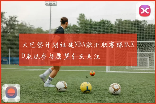 大巴黎计划组建NBA欧洲联赛球队KD表达参与愿望引发关注