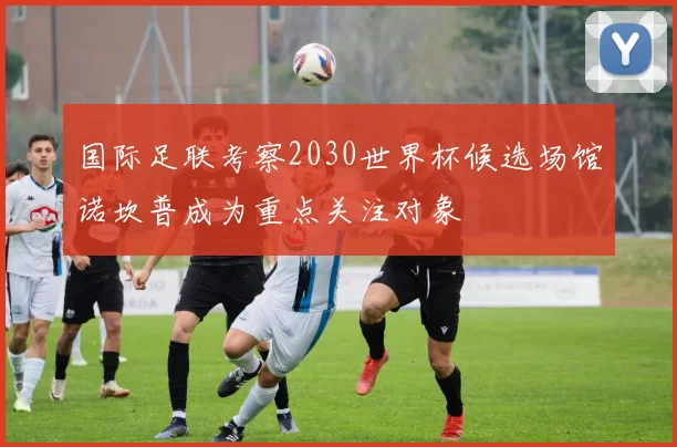 国际足联考察2030世界杯候选场馆诺坎普成为重点关注对象