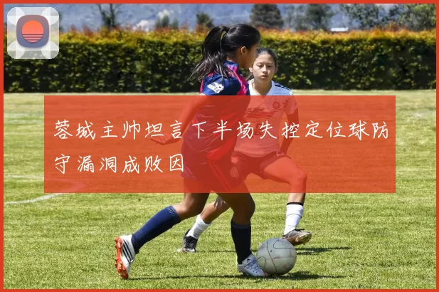 蓉城主帅坦言下半场失控定位球防守漏洞成败因