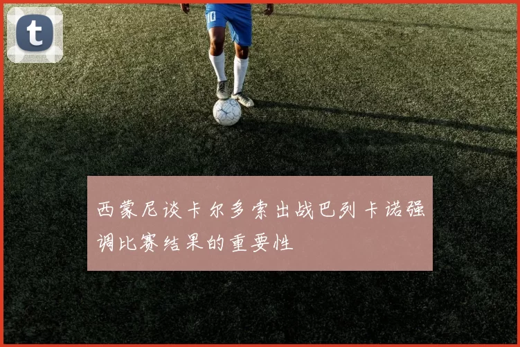 西蒙尼谈卡尔多索出战巴列卡诺强调比赛结果的重要性