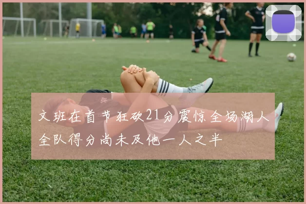 文班在首节狂砍21分震惊全场湖人全队得分尚未及他一人之半
