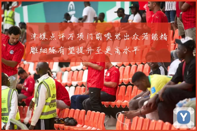 津媒点评万项门前嗅觉出众若能精雕细琢有望提升至更高水平