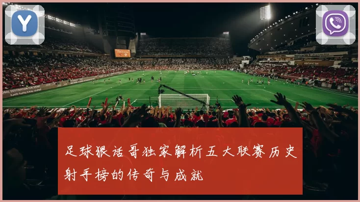 足球狠话哥独家解析五大联赛历史射手榜的传奇与成就