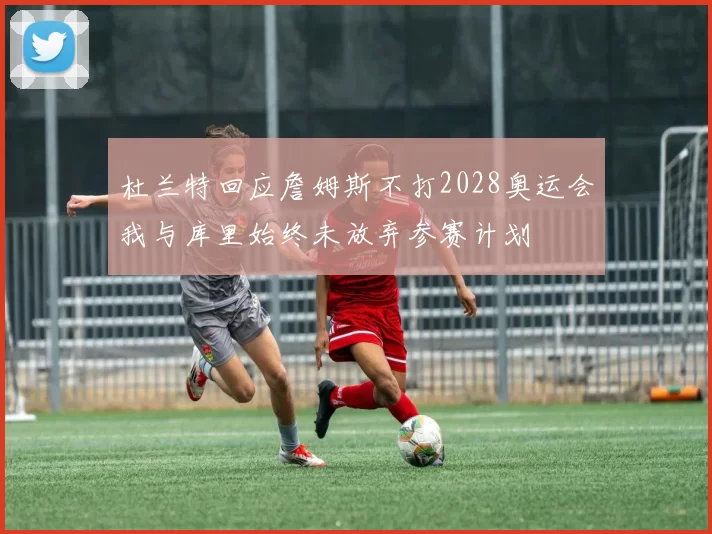 杜兰特回应詹姆斯不打2028奥运会我与库里始终未放弃参赛计划