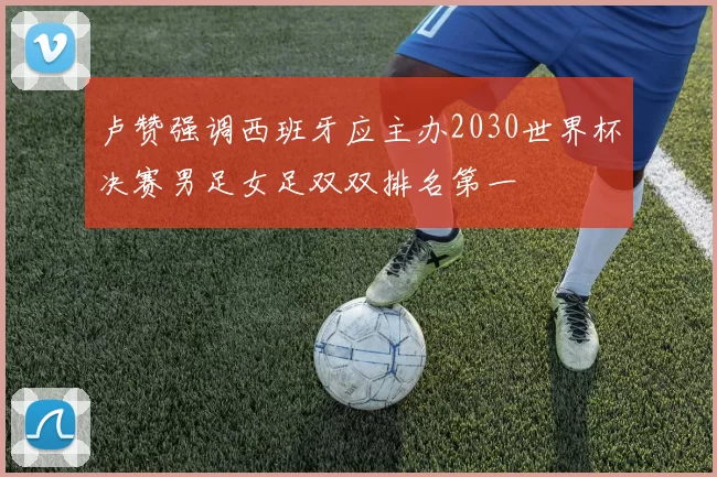 卢赞强调西班牙应主办2030世界杯决赛男足女足双双排名第一