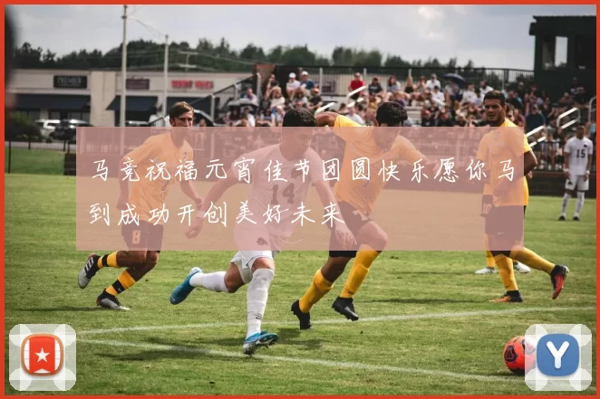 马竞祝福元宵佳节团圆快乐愿你马到成功开创美好未来