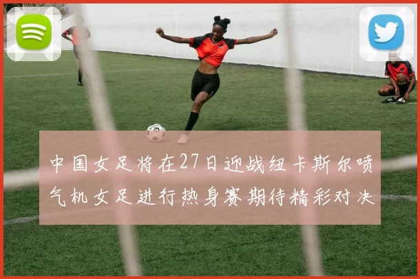 中国女足将在27日迎战纽卡斯尔喷气机女足进行热身赛期待精彩对决