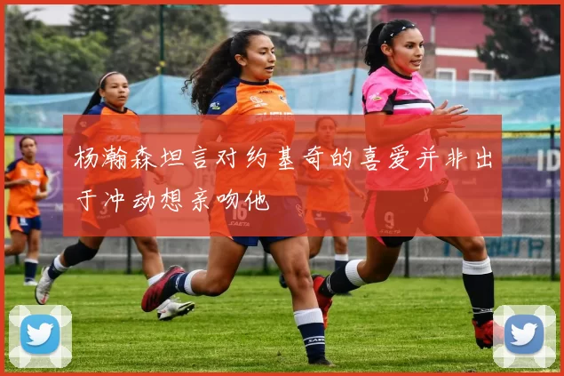 杨瀚森坦言对约基奇的喜爱并非出于冲动想亲吻他